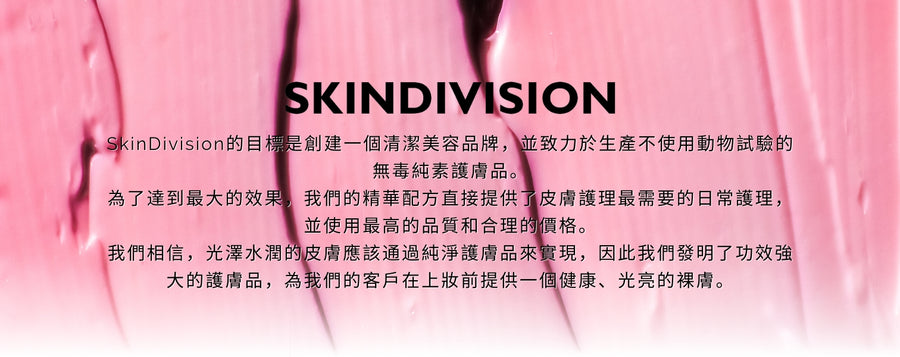 SkinDivision的目標是創建一個清潔美容品牌，並致力於生產不使用動物試驗的無毒純素護膚品。 為了達到最大的效果，我們的精華配方直接提供了皮膚護理最需要的日常護理，並使用最高的品質和合理的價格。 我們相信，光澤水潤的皮膚應該通過純淨護膚品來實現，因此我們發明了功效強大的護膚品，為我們的客戶在上妝前提供一個健康、光亮的裸膚。