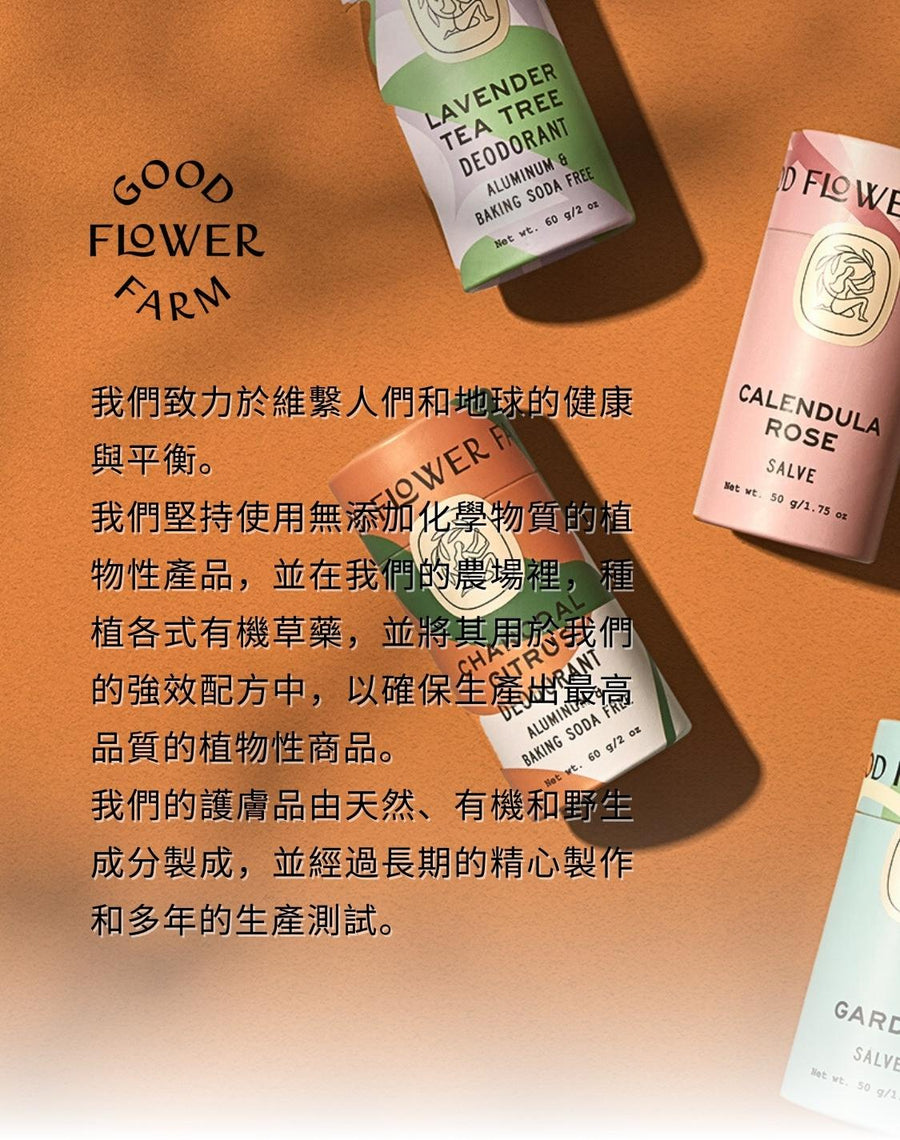 我們致力於維繫人們和地球的健康與平衡。 我們堅持使用無添加化學物質的植物性產品。並在我們的農場裡，種植各式有機草藥，並將其用於我們的強效配方中，以確保生產出最高品質的植物性商品。 我們的護膚品由天然、有機和野生成分製成，並經過長期的精心製作和多年的生產測試。