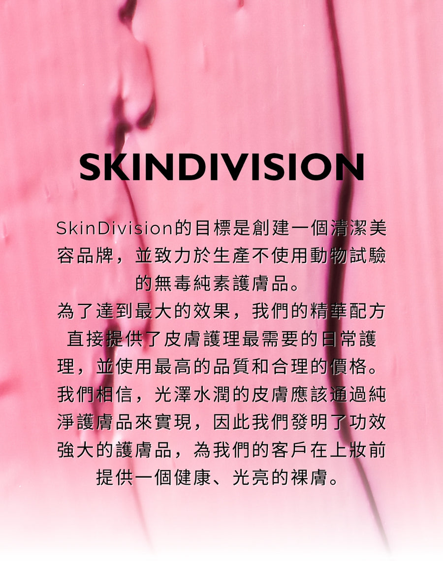 SkinDivision的目標是創建一個清潔美容品牌，並致力於生產不使用動物試驗的無毒純素護膚品。 為了達到最大的效果，我們的精華配方直接提供了皮膚護理最需要的日常護理，並使用最高的品質和合理的價格。 我們相信，光澤水潤的皮膚應該通過純淨護膚品來實現，因此我們發明了功效強大的護膚品，為我們的客戶在上妝前提供一個健康、光亮的裸膚。